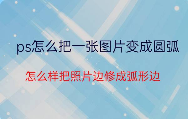 ps怎么把一张图片变成圆弧 怎么样把照片边修成弧形边？